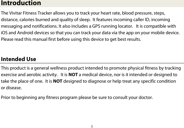 1  Introduction The Vivitar Fitness Tracker allows you to track your heart rate, blood pressure, steps, distance, calories burned and quality of sleep.  It features incoming caller ID, incoming messaging and notifications. It also includes a GPS running locator.   It is compatible with iOS and Android devices so that you can track your data via the app on your mobile device.  Please read this manual first before using this device to get best results.  Intended Use This product is a general wellness product intended to promote physical fitness by tracking exercise and aerobic activity.   It is NOT a medical device, nor is it intended or designed to take the place of one.  It is NOT designed to diagnose or help treat any specific condition or disease.  Prior to beginning any fitness program please be sure to consult your doctor.  