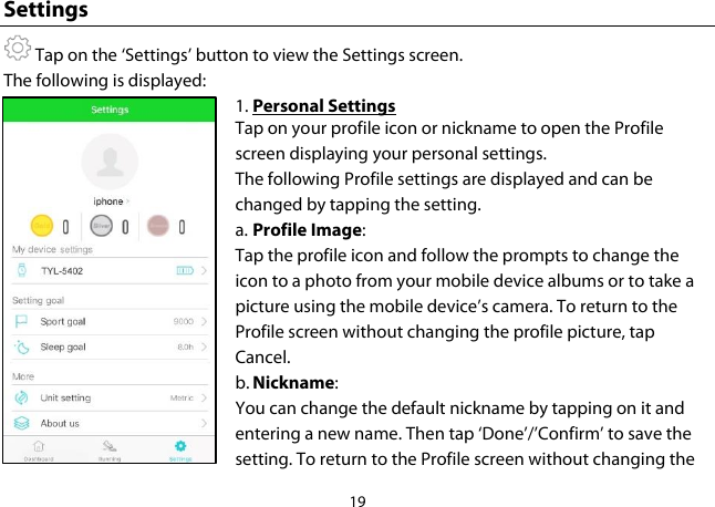 19  Settings  Tap on the ‘Settings’ button to view the Settings screen. The following is displayed: 1. Personal Settings Tap on your profile icon or nickname to open the Profile screen displaying your personal settings. The following Profile settings are displayed and can be changed by tapping the setting. a. Profile Image:  Tap the profile icon and follow the prompts to change the icon to a photo from your mobile device albums or to take a picture using the mobile device’s camera. To return to the Profile screen without changing the profile picture, tap Cancel. b. Nickname:  You can change the default nickname by tapping on it and entering a new name. Then tap ‘Done’/’Confirm’ to save the setting. To return to the Profile screen without changing the 