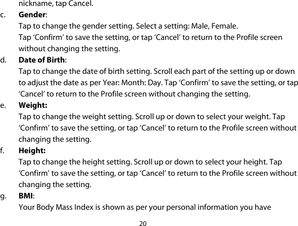 20  nickname, tap Cancel. c. Gender:  Tap to change the gender setting. Select a setting: Male, Female.  Tap ‘Confirm’ to save the setting, or tap ‘Cancel’ to return to the Profile screen without changing the setting. d. Date of Birth:  Tap to change the date of birth setting. Scroll each part of the setting up or down to adjust the date as per Year: Month: Day. Tap ‘Confirm’ to save the setting, or tap ‘Cancel’ to return to the Profile screen without changing the setting. e. Weight:  Tap to change the weight setting. Scroll up or down to select your weight. Tap ‘Confirm’ to save the setting, or tap ‘Cancel’ to return to the Profile screen without changing the setting. f. Height: Tap to change the height setting. Scroll up or down to select your height. Tap ‘Confirm’ to save the setting, or tap ‘Cancel’ to return to the Profile screen without changing the setting. g. BMI: Your Body Mass Index is shown as per your personal information you have 