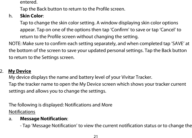 21  entered.  Tap the Back button to return to the Profile screen. h. Skin Color: Tap to change the skin color setting. A window displaying skin color options appear. Tap on one of the options then tap ‘Confirm’ to save or tap ‘Cancel’ to return to the Profile screen without changing the setting. NOTE: Make sure to confirm each setting separately, and when completed tap ‘SAVE’ at the bottom of the screen to save your updated personal settings. Tap the Back button to return to the Settings screen.  2. My Device My device displays the name and battery level of your Vivitar Tracker. Tap the tracker name to open the My Device screen which shows your tracker current settings and allows you to change the settings.   The following is displayed: Notifications and More Notifications a. Message Notification: - Tap ‘Message Notification’ to view the current notification status or to change the 