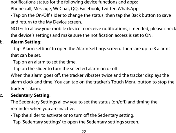 22  notifications status for the following device functions and apps: Phone call, Message, WeChat, QQ, Facebook, Twitter, WhatsApp - Tap on the On/Off slider to change the status, then tap the Back button to save and return to the My Device screen. NOTE: To allow your mobile device to receive notifications, if needed, please check the device’s settings and make sure the notification access is set to ON. b. Alarm Setting: - Tap ‘Alarm setting’ to open the Alarm Settings screen. There are up to 3 alarms that can be set.  - Tap on an alarm to set the time.  - Tap on the slider to turn the selected alarm on or off. When the alarm goes off, the tracker vibrates twice and the tracker displays the alarm clock and time. You can tap on the tracker’s Touch Menu button to stop the tracker’s alarm. c. Sedentary Setting: The Sedentary Settings allow you to set the status (on/off) and timing the reminder when you are inactive. - Tap the slider to activate or to turn off the Sedentary setting.  - Tap ‘Sedentary settings’ to open the Sedentary settings screen.  