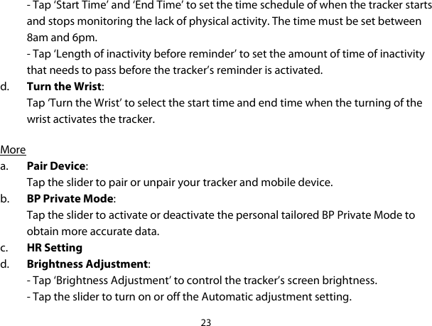 23  - Tap ‘Start Time’ and ‘End Time’ to set the time schedule of when the tracker starts and stops monitoring the lack of physical activity. The time must be set between 8am and 6pm.  - Tap ‘Length of inactivity before reminder’ to set the amount of time of inactivity that needs to pass before the tracker’s reminder is activated.  d. Turn the Wrist: Tap ‘Turn the Wrist’ to select the start time and end time when the turning of the wrist activates the tracker.   More a. Pair Device: Tap the slider to pair or unpair your tracker and mobile device. b. BP Private Mode: Tap the slider to activate or deactivate the personal tailored BP Private Mode to obtain more accurate data. c. HR Setting d. Brightness Adjustment: - Tap ‘Brightness Adjustment’ to control the tracker’s screen brightness.  - Tap the slider to turn on or off the Automatic adjustment setting. 