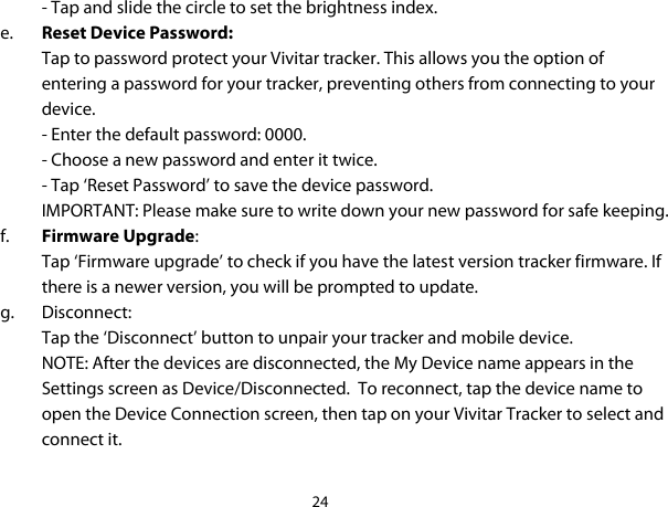 24  - Tap and slide the circle to set the brightness index. e. Reset Device Password: Tap to password protect your Vivitar tracker. This allows you the option of entering a password for your tracker, preventing others from connecting to your device. - Enter the default password: 0000. - Choose a new password and enter it twice. - Tap ‘Reset Password’ to save the device password. IMPORTANT: Please make sure to write down your new password for safe keeping. f. Firmware Upgrade: Tap ‘Firmware upgrade’ to check if you have the latest version tracker firmware. If there is a newer version, you will be prompted to update. g. Disconnect: Tap the ‘Disconnect’ button to unpair your tracker and mobile device. NOTE: After the devices are disconnected, the My Device name appears in the Settings screen as Device/Disconnected.  To reconnect, tap the device name to open the Device Connection screen, then tap on your Vivitar Tracker to select and connect it.  