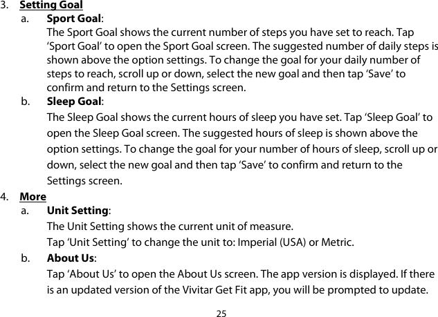 25  3. Setting Goal a. Sport Goal: The Sport Goal shows the current number of steps you have set to reach. Tap ‘Sport Goal’ to open the Sport Goal screen. The suggested number of daily steps is shown above the option settings. To change the goal for your daily number of steps to reach, scroll up or down, select the new goal and then tap ‘Save’ to confirm and return to the Settings screen.  b. Sleep Goal: The Sleep Goal shows the current hours of sleep you have set. Tap ‘Sleep Goal’ to open the Sleep Goal screen. The suggested hours of sleep is shown above the option settings. To change the goal for your number of hours of sleep, scroll up or down, select the new goal and then tap ‘Save’ to confirm and return to the Settings screen.  4. More a. Unit Setting: The Unit Setting shows the current unit of measure.  Tap ‘Unit Setting’ to change the unit to: Imperial (USA) or Metric. b. About Us: Tap ‘About Us’ to open the About Us screen. The app version is displayed. If there is an updated version of the Vivitar Get Fit app, you will be prompted to update. 