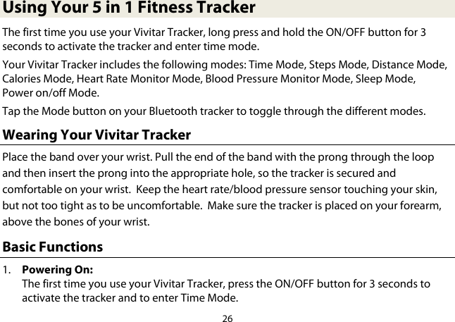 26  Using Your 5 in 1 Fitness Tracker The first time you use your Vivitar Tracker, long press and hold the ON/OFF button for 3 seconds to activate the tracker and enter time mode.  Your Vivitar Tracker includes the following modes: Time Mode, Steps Mode, Distance Mode, Calories Mode, Heart Rate Monitor Mode, Blood Pressure Monitor Mode, Sleep Mode, Power on/off Mode.  Tap the Mode button on your Bluetooth tracker to toggle through the different modes. Wearing Your Vivitar Tracker Place the band over your wrist. Pull the end of the band with the prong through the loop and then insert the prong into the appropriate hole, so the tracker is secured and comfortable on your wrist.  Keep the heart rate/blood pressure sensor touching your skin, but not too tight as to be uncomfortable.  Make sure the tracker is placed on your forearm, above the bones of your wrist. Basic Functions 1. Powering On:  The first time you use your Vivitar Tracker, press the ON/OFF button for 3 seconds to activate the tracker and to enter Time Mode. 