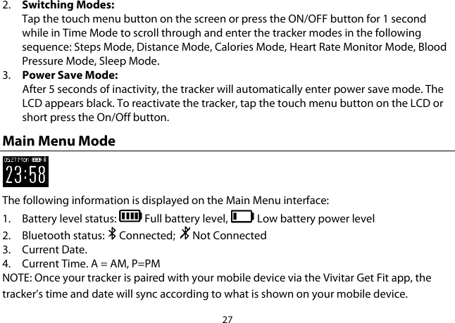 27  2. Switching Modes:  Tap the touch menu button on the screen or press the ON/OFF button for 1 second while in Time Mode to scroll through and enter the tracker modes in the following sequence: Steps Mode, Distance Mode, Calories Mode, Heart Rate Monitor Mode, Blood Pressure Mode, Sleep Mode. 3. Power Save Mode: After 5 seconds of inactivity, the tracker will automatically enter power save mode. The LCD appears black. To reactivate the tracker, tap the touch menu button on the LCD or short press the On/Off button. Main Menu Mode  The following information is displayed on the Main Menu interface: 1. Battery level status:   Full battery level,   Low battery power level 2. Bluetooth status:   Connected;    Not Connected  3. Current Date. 4. Current Time. A = AM, P=PM NOTE: Once your tracker is paired with your mobile device via the Vivitar Get Fit app, the tracker’s time and date will sync according to what is shown on your mobile device. 
