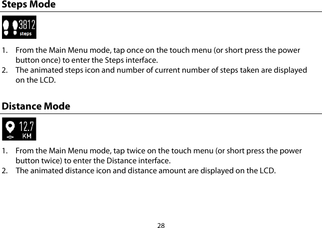 28  Steps Mode  1. From the Main Menu mode, tap once on the touch menu (or short press the power button once) to enter the Steps interface.  2. The animated steps icon and number of current number of steps taken are displayed on the LCD.  Distance Mode  1. From the Main Menu mode, tap twice on the touch menu (or short press the power button twice) to enter the Distance interface.  2. The animated distance icon and distance amount are displayed on the LCD.  