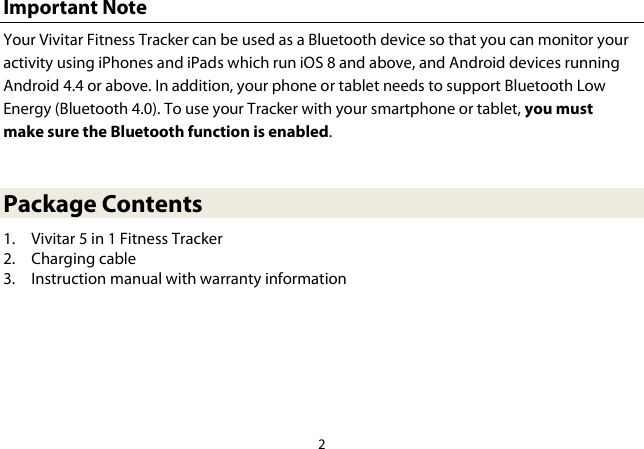 2  Important Note Your Vivitar Fitness Tracker can be used as a Bluetooth device so that you can monitor your activity using iPhones and iPads which run iOS 8 and above, and Android devices running Android 4.4 or above. In addition, your phone or tablet needs to support Bluetooth Low Energy (Bluetooth 4.0). To use your Tracker with your smartphone or tablet, you must make sure the Bluetooth function is enabled.  Package Contents 1. Vivitar 5 in 1 Fitness Tracker 2. Charging cable 3. Instruction manual with warranty information     