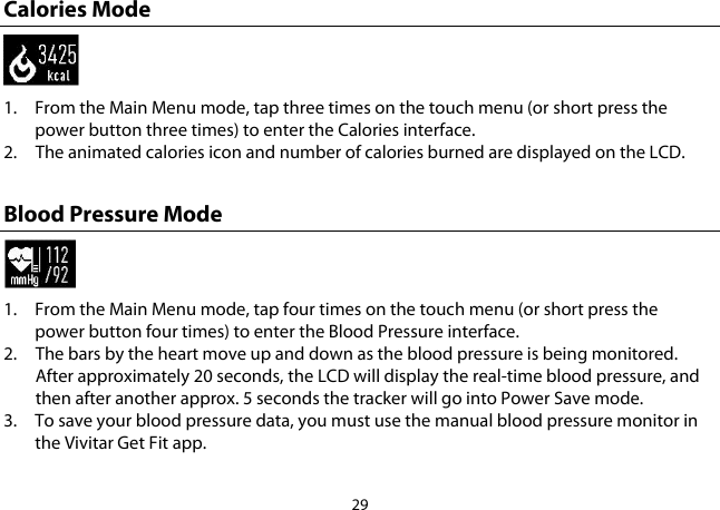 29  Calories Mode  1. From the Main Menu mode, tap three times on the touch menu (or short press the power button three times) to enter the Calories interface.  2. The animated calories icon and number of calories burned are displayed on the LCD.  Blood Pressure Mode  1. From the Main Menu mode, tap four times on the touch menu (or short press the power button four times) to enter the Blood Pressure interface.  2. The bars by the heart move up and down as the blood pressure is being monitored. After approximately 20 seconds, the LCD will display the real-time blood pressure, and then after another approx. 5 seconds the tracker will go into Power Save mode. 3. To save your blood pressure data, you must use the manual blood pressure monitor in the Vivitar Get Fit app. 