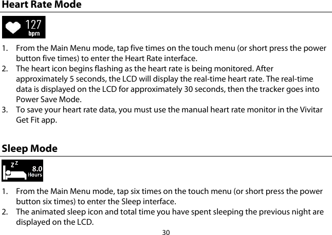 30  Heart Rate Mode  1. From the Main Menu mode, tap five times on the touch menu (or short press the power button five times) to enter the Heart Rate interface.  2. The heart icon begins flashing as the heart rate is being monitored. After approximately 5 seconds, the LCD will display the real-time heart rate. The real-time data is displayed on the LCD for approximately 30 seconds, then the tracker goes into Power Save Mode. 3. To save your heart rate data, you must use the manual heart rate monitor in the Vivitar Get Fit app.  Sleep Mode  1. From the Main Menu mode, tap six times on the touch menu (or short press the power button six times) to enter the Sleep interface.  2. The animated sleep icon and total time you have spent sleeping the previous night are displayed on the LCD. 