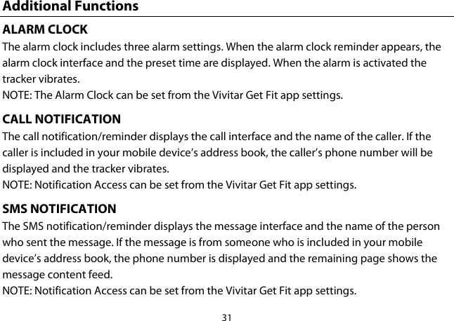 31  Additional Functions ALARM CLOCK The alarm clock includes three alarm settings. When the alarm clock reminder appears, the alarm clock interface and the preset time are displayed. When the alarm is activated the tracker vibrates.  NOTE: The Alarm Clock can be set from the Vivitar Get Fit app settings. CALL NOTIFICATION The call notification/reminder displays the call interface and the name of the caller. If the caller is included in your mobile device’s address book, the caller’s phone number will be displayed and the tracker vibrates. NOTE: Notification Access can be set from the Vivitar Get Fit app settings. SMS NOTIFICATION The SMS notification/reminder displays the message interface and the name of the person who sent the message. If the message is from someone who is included in your mobile device’s address book, the phone number is displayed and the remaining page shows the message content feed. NOTE: Notification Access can be set from the Vivitar Get Fit app settings. 