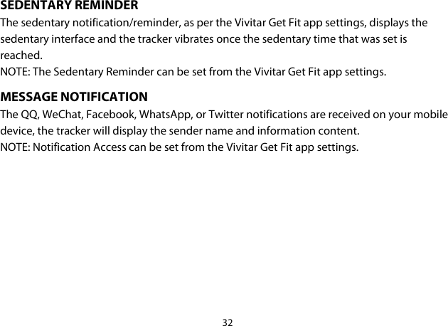 32  SEDENTARY REMINDER The sedentary notification/reminder, as per the Vivitar Get Fit app settings, displays the sedentary interface and the tracker vibrates once the sedentary time that was set is reached. NOTE: The Sedentary Reminder can be set from the Vivitar Get Fit app settings. MESSAGE NOTIFICATION The QQ, WeChat, Facebook, WhatsApp, or Twitter notifications are received on your mobile device, the tracker will display the sender name and information content. NOTE: Notification Access can be set from the Vivitar Get Fit app settings.    