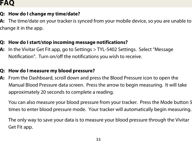 33  FAQ Q: How do I change my time/date?  A:  The time/date on your tracker is synced from your mobile device, so you are unable to change it in the app.  Q: How do I start/stop incoming message notifications? A: In the Vivitar Get Fit app, go to Settings &gt; TYL-5402 Settings.  Select “Message Notification”.  Turn on/off the notifications you wish to receive.  Q: How do I measure my blood pressure? A:  From the Dashboard, scroll down and press the Blood Pressure icon to open the Manual Blood Pressure data screen.  Press the arrow to begin measuring.  It will take approximately 20 seconds to complete a reading.  You can also measure your blood pressure from your tracker.  Press the Mode button 5 times to enter blood pressure mode.  Your tracker will automatically begin measuring.   The only way to save your data is to measure your blood pressure through the Vivitar Get Fit app. 