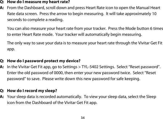34  Q:  How do I measure my heart rate? A:  From the Dashboard, scroll down and press Heart Rate icon to open the Manual Heart Rate data screen.  Press the arrow to begin measuring.  It will take approximately 10 seconds to complete a reading. You can also measure your heart rate from your tracker.  Press the Mode button 6 times to enter Heart Rate mode.  Your tracker will automatically begin measuring.   The only way to save your data is to measure your heart rate through the Vivitar Get Fit app.  Q: How do I password protect my device? A:  In the Vivitar Get Fit app, go to Settings &gt; TYL-5402 Settings.  Select “Reset password”.  Enter the old password of 0000, then enter your new password twice.  Select “Reset password” to save.  Please write down this new password for safe keeping.  Q: How do I record my sleep? A: Your sleep data is recorded automatically.  To view your sleep data, select the Sleep icon from the Dashboard of the Vivitar Get Fit app.  