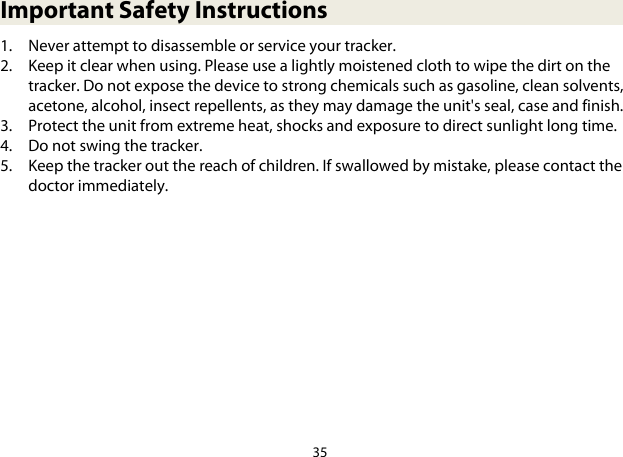 35  Important Safety Instructions 1. Never attempt to disassemble or service your tracker. 2. Keep it clear when using. Please use a lightly moistened cloth to wipe the dirt on the tracker. Do not expose the device to strong chemicals such as gasoline, clean solvents, acetone, alcohol, insect repellents, as they may damage the unit&apos;s seal, case and finish. 3. Protect the unit from extreme heat, shocks and exposure to direct sunlight long time. 4. Do not swing the tracker. 5. Keep the tracker out the reach of children. If swallowed by mistake, please contact the doctor immediately. 