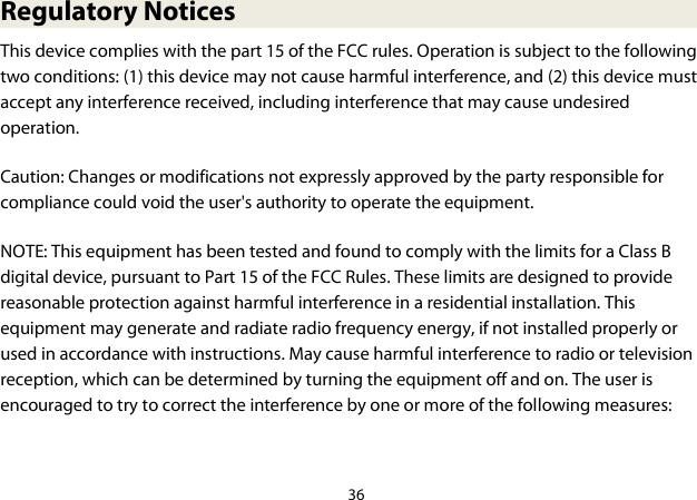 36  Regulatory Notices This device complies with the part 15 of the FCC rules. Operation is subject to the following two conditions: (1) this device may not cause harmful interference, and (2) this device must accept any interference received, including interference that may cause undesired operation. Caution: Changes or modifications not expressly approved by the party responsible for compliance could void the user&apos;s authority to operate the equipment. NOTE: This equipment has been tested and found to comply with the limits for a Class B digital device, pursuant to Part 15 of the FCC Rules. These limits are designed to provide reasonable protection against harmful interference in a residential installation. This equipment may generate and radiate radio frequency energy, if not installed properly or used in accordance with instructions. May cause harmful interference to radio or television reception, which can be determined by turning the equipment off and on. The user is encouraged to try to correct the interference by one or more of the following measures:  