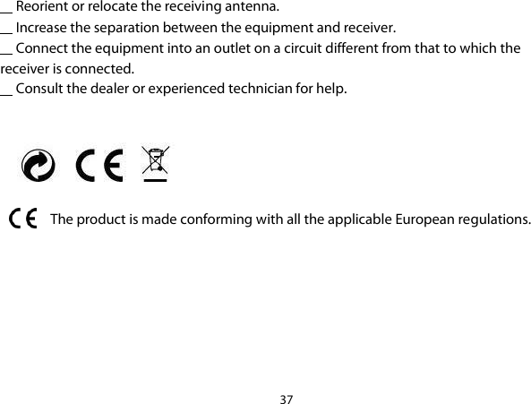 37       Reorient or relocate the receiving antenna.      Increase the separation between the equipment and receiver.      Connect the equipment into an outlet on a circuit different from that to which the receiver is connected.      Consult the dealer or experienced technician for help.      The product is made conforming with all the applicable European regulations. 