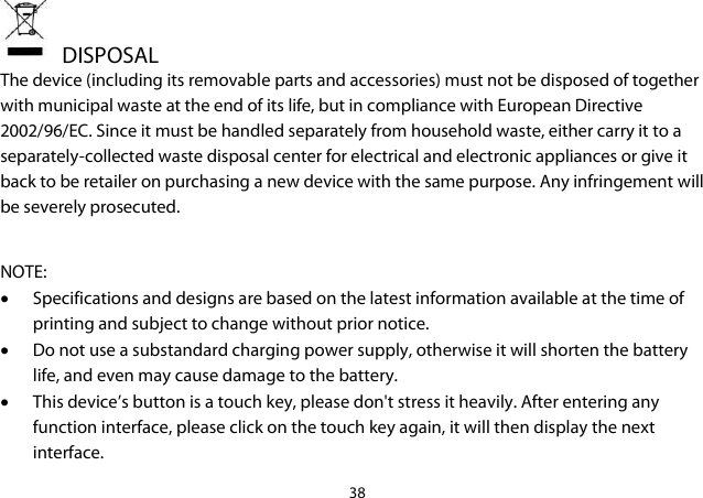 38    DISPOSAL The device (including its removable parts and accessories) must not be disposed of together with municipal waste at the end of its life, but in compliance with European Directive 2002/96/EC. Since it must be handled separately from household waste, either carry it to a separately-collected waste disposal center for electrical and electronic appliances or give it back to be retailer on purchasing a new device with the same purpose. Any infringement will be severely prosecuted.  NOTE: • Specifications and designs are based on the latest information available at the time of printing and subject to change without prior notice. • Do not use a substandard charging power supply, otherwise it will shorten the battery life, and even may cause damage to the battery. • This device’s button is a touch key, please don&apos;t stress it heavily. After entering any function interface, please click on the touch key again, it will then display the next interface.