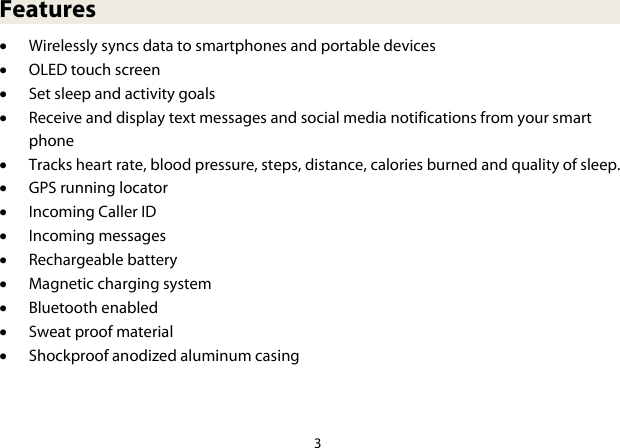3  Features • Wirelessly syncs data to smartphones and portable devices • OLED touch screen • Set sleep and activity goals • Receive and display text messages and social media notifications from your smart phone • Tracks heart rate, blood pressure, steps, distance, calories burned and quality of sleep. • GPS running locator • Incoming Caller ID • Incoming messages • Rechargeable battery • Magnetic charging system • Bluetooth enabled • Sweat proof material • Shockproof anodized aluminum casing