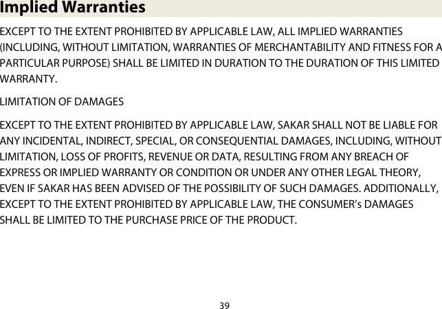 39  Implied Warranties EXCEPT TO THE EXTENT PROHIBITED BY APPLICABLE LAW, ALL IMPLIED WARRANTIES (INCLUDING, WITHOUT LIMITATION, WARRANTIES OF MERCHANTABILITY AND FITNESS FOR A PARTICULAR PURPOSE) SHALL BE LIMITED IN DURATION TO THE DURATION OF THIS LIMITED WARRANTY. LIMITATION OF DAMAGES EXCEPT TO THE EXTENT PROHIBITED BY APPLICABLE LAW, SAKAR SHALL NOT BE LIABLE FOR ANY INCIDENTAL, INDIRECT, SPECIAL, OR CONSEQUENTIAL DAMAGES, INCLUDING, WITHOUT LIMITATION, LOSS OF PROFITS, REVENUE OR DATA, RESULTING FROM ANY BREACH OF EXPRESS OR IMPLIED WARRANTY OR CONDITION OR UNDER ANY OTHER LEGAL THEORY, EVEN IF SAKAR HAS BEEN ADVISED OF THE POSSIBILITY OF SUCH DAMAGES. ADDITIONALLY, EXCEPT TO THE EXTENT PROHIBITED BY APPLICABLE LAW, THE CONSUMER’s DAMAGES SHALL BE LIMITED TO THE PURCHASE PRICE OF THE PRODUCT.    