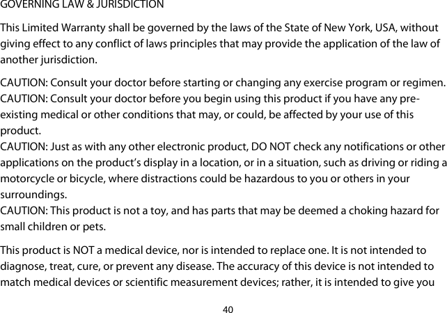 40  GOVERNING LAW &amp; JURISDICTION This Limited Warranty shall be governed by the laws of the State of New York, USA, without giving effect to any conflict of laws principles that may provide the application of the law of another jurisdiction. CAUTION: Consult your doctor before starting or changing any exercise program or regimen. CAUTION: Consult your doctor before you begin using this product if you have any pre-existing medical or other conditions that may, or could, be affected by your use of this product. CAUTION: Just as with any other electronic product, DO NOT check any notifications or other applications on the product’s display in a location, or in a situation, such as driving or riding a motorcycle or bicycle, where distractions could be hazardous to you or others in your surroundings.  CAUTION: This product is not a toy, and has parts that may be deemed a choking hazard for small children or pets.  This product is NOT a medical device, nor is intended to replace one. It is not intended to diagnose, treat, cure, or prevent any disease. The accuracy of this device is not intended to match medical devices or scientific measurement devices; rather, it is intended to give you 