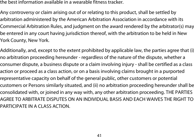 41  the best information available in a wearable fitness tracker. Any controversy or claim arising out of or relating to this product, shall be settled by arbitration administered by the American Arbitration Association in accordance with its Commercial Arbitration Rules, and judgment on the award rendered by the arbitrator(s) may be entered in any court having jurisdiction thereof, with the arbitration to be held in New York County, New York. Additionally, and, except to the extent prohibited by applicable law, the parties agree that (i) no arbitration proceeding hereunder - regardless of the nature of the dispute, whether a consumer dispute, a business dispute or a claim involving injury - shall be certified as a class action or proceed as a class action, or on a basis involving claims brought in a purported representative capacity on behalf of the general public, other customers or potential customers or Persons similarly situated, and (ii) no arbitration proceeding hereunder shall be consolidated with, or joined in any way with, any other arbitration proceeding. THE PARTIES AGREE TO ARBITRATE DISPUTES ON AN INDIVIDUAL BASIS AND EACH WAIVES THE RIGHT TO PARTICIPATE IN A CLASS ACTION.    