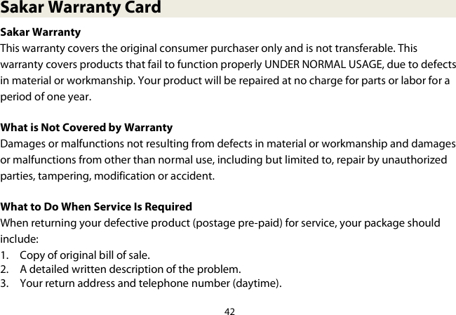 42  Sakar Warranty Card Sakar Warranty This warranty covers the original consumer purchaser only and is not transferable. This warranty covers products that fail to function properly UNDER NORMAL USAGE, due to defects in material or workmanship. Your product will be repaired at no charge for parts or labor for a period of one year. What is Not Covered by Warranty Damages or malfunctions not resulting from defects in material or workmanship and damages or malfunctions from other than normal use, including but limited to, repair by unauthorized parties, tampering, modification or accident. What to Do When Service Is Required When returning your defective product (postage pre-paid) for service, your package should include: 1. Copy of original bill of sale. 2. A detailed written description of the problem. 3. Your return address and telephone number (daytime).  
