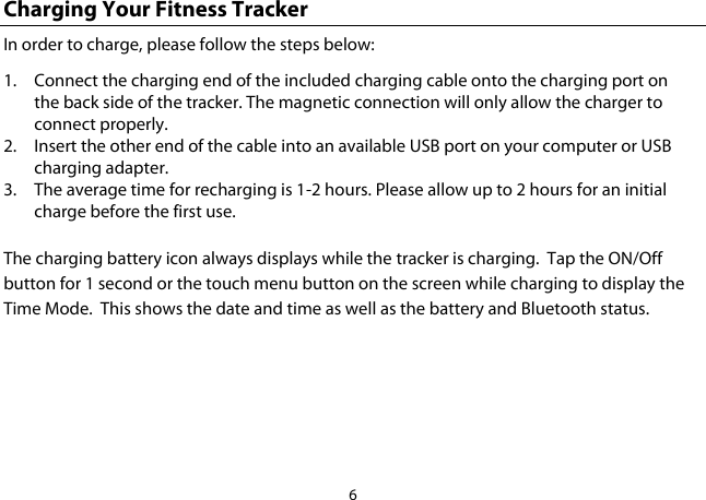 6  Charging Your Fitness Tracker In order to charge, please follow the steps below: 1. Connect the charging end of the included charging cable onto the charging port on the back side of the tracker. The magnetic connection will only allow the charger to connect properly. 2. Insert the other end of the cable into an available USB port on your computer or USB charging adapter. 3. The average time for recharging is 1-2 hours. Please allow up to 2 hours for an initial charge before the first use.  The charging battery icon always displays while the tracker is charging.  Tap the ON/Off button for 1 second or the touch menu button on the screen while charging to display the Time Mode.  This shows the date and time as well as the battery and Bluetooth status.    