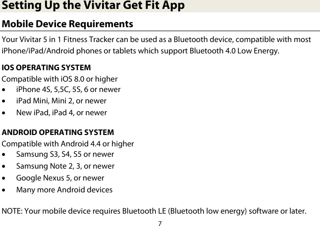 7  Setting Up the Vivitar Get Fit App Mobile Device Requirements Your Vivitar 5 in 1 Fitness Tracker can be used as a Bluetooth device, compatible with most iPhone/iPad/Android phones or tablets which support Bluetooth 4.0 Low Energy. IOS OPERATING SYSTEM Compatible with iOS 8.0 or higher • iPhone 4S, 5,5C, 5S, 6 or newer • iPad Mini, Mini 2, or newer • New iPad, iPad 4, or newer  ANDROID OPERATING SYSTEM Compatible with Android 4.4 or higher • Samsung S3, S4, S5 or newer • Samsung Note 2, 3, or newer • Google Nexus 5, or newer • Many more Android devices  NOTE: Your mobile device requires Bluetooth LE (Bluetooth low energy) software or later. 