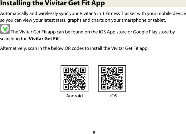 8  Installing the Vivitar Get Fit App Automatically and wirelessly sync your Vivitar 5 in 1 Fitness Tracker with your mobile device so you can view your latest stats, graphs and charts on your smartphone or tablet.  The Vivitar Get Fit app can be found on the iOS App store or Google Play store by searching for ‘Vivitar Get Fit’.  Alternatively, scan in the below QR codes to install the Vivitar Get Fit app.             Android    iOS     