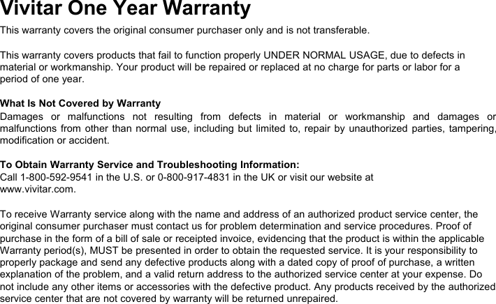 Vivitar One Year WarrantyThis warranty covers the original consumer purchaser only and is not transferable.This warranty covers products that fail to function properly UNDER NORMAL USAGE, due to defects inmaterial or workmanship. Your product will be repaired or replaced at no charge for parts or labor for aperiod of one year.What Is Not Covered by WarrantyDamages or malfunctions not resulting from defects in material or workmanship and damages ormalfunctions from other than normal use, including but limited to, repair by unauthorized parties, tampering,modification or accident.To Obtain Warranty Service and Troubleshooting Information:Call 1-800-592-9541 in the U.S. or 0-800-917-4831 in the UK or visit our website atwww.vivitar.com.To receive Warranty service along with the name and address of an authorized product service center, theoriginal consumer purchaser must contact us for problem determination and service procedures. Proof ofpurchase in the form of a bill of sale or receipted invoice, evidencing that the product is within the applicableWarranty period(s), MUST be presented in order to obtain the requested service. It is your responsibility toproperly package and send any defective products along with a dated copy of proof of purchase, a writtenexplanation of the problem, and a valid return address to the authorized service center at your expense. Donot include any other items or accessories with the defective product. Any products received by the authorizedservice center that are not covered by warranty will be returned unrepaired.
