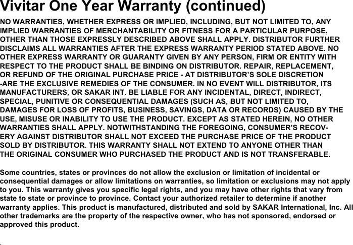 Vivitar One Year Warranty (continued)NO WARRANTIES, WHETHER EXPRESS OR IMPLIED, INCLUDING, BUT NOT LIMITED TO, ANYIMPLIED WARRANTIES OF MERCHANTABILITY OR FITNESS FOR A PARTICULAR PURPOSE,OTHER THAN THOSE EXPRESSLY DESCRIBED ABOVE SHALL APPLY. DISTRIBUTOR FURTHERDISCLAIMS ALL WARRANTIES AFTER THE EXPRESS WARRANTY PERIOD STATED ABOVE. NOOTHER EXPRESS WARRANTY OR GUARANTY GIVEN BY ANY PERSON, FIRM OR ENTITY WITHRESPECT TO THE PRODUCT SHALL BE BINDING ON DISTRIBUTOR. REPAIR, REPLACEMENT,OR REFUND OF THE ORIGINAL PURCHASE PRICE - AT DISTRIBUTOR’S SOLE DISCRETION-ARE THE EXCLUSIVE REMEDIES OF THE CONSUMER. IN NO EVENT WILL DISTRIBUTOR, ITSMANUFACTURERS, OR SAKAR INT. BE LIABLE FOR ANY INCIDENTAL, DIRECT, INDIRECT,SPECIAL, PUNITIVE OR CONSEQUENTIAL DAMAGES (SUCH AS, BUT NOT LIMITED TO,DAMAGES FOR LOSS OF PROFITS, BUSINESS, SAVINGS, DATA OR RECORDS) CAUSED BY THEUSE, MISUSE OR INABILITY TO USE THE PRODUCT. EXCEPT AS STATED HEREIN, NO OTHERWARRANTIES SHALL APPLY. NOTWITHSTANDING THE FOREGOING, CONSUMER’S RECOV-ERY AGAINST DISTRIBUTOR SHALL NOT EXCEED THE PURCHASE PRICE OF THE PRODUCTSOLD BY DISTRIBUTOR. THIS WARRANTY SHALL NOT EXTEND TO ANYONE OTHER THANTHE ORIGINAL CONSUMER WHO PURCHASED THE PRODUCT AND IS NOT TRANSFERABLE.Some countries, states or provinces do not allow the exclusion or limitation of incidental orconsequential damages or allow limitations on warranties, so limitation or exclusions may not applyto you. This warranty gives you specific legal rights, and you may have other rights that vary fromstate to state or province to province. Contact your authorized retailer to determine if anotherwarranty applies. This product is manufactured, distributed and sold by SAKAR International, Inc. Allother trademarks are the property of the respective owner, who has not sponsored, endorsed orapproved this product..
