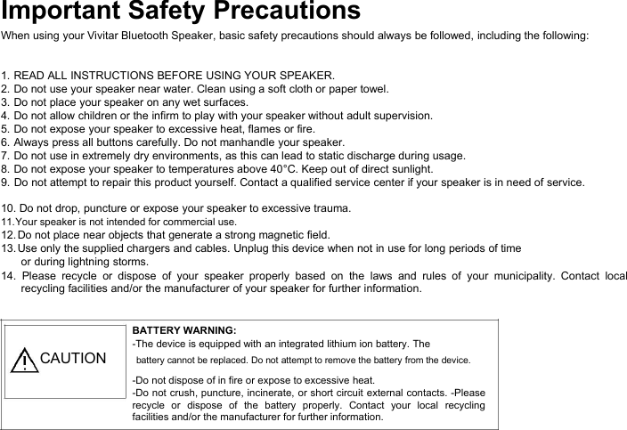 Important Safety PrecautionsWhen using your Vivitar Bluetooth Speaker, basic safety precautions should always be followed, including the following:1. READ ALL INSTRUCTIONS BEFORE USING YOUR SPEAKER.2. Do not use your speaker near water. Clean using a soft cloth or paper towel.3. Do not place your speaker on any wet surfaces.4. Do not allow children or the infirm to play with your speaker without adult supervision.5. Do not expose your speaker to excessive heat, flames or fire.6. Always press all buttons carefully. Do not manhandle your speaker.7. Do not use in extremely dry environments, as this can lead to static discharge during usage.8. Do not expose your speaker to temperatures above 40°C. Keep out of direct sunlight.9. Do not attempt to repair this product yourself. Contact a qualified service center if your speaker is in need of service.10. Do not drop, puncture or expose your speaker to excessive trauma.11.Your speaker is not intended for commercial use.12.Do not place near objects that generate a strong magnetic field.13.Use only the supplied chargers and cables. Unplug this device when not in use for long periods of timeor during lightning storms.14. Please recycle or dispose of your speaker properly based on the laws and rules of your municipality. Contact localrecycling facilities and/or the manufacturer of your speaker for further information.BATTERY WARNING:-The device is equipped with an integrated lithium ion battery. TheCAUTION battery cannot be replaced. Do not attempt to remove the battery from the device.-Do not dispose of in fire or expose to excessive heat.-Do not crush, puncture, incinerate, or short circuit external contacts. -Pleaserecycle or dispose of the battery properly. Contact your local recyclingfacilities and/or the manufacturer for further information.