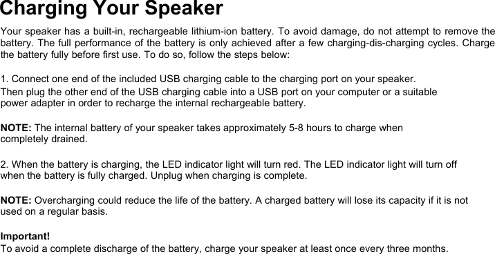 Charging Your SpeakerYour speaker has a built-in, rechargeable lithium-ion battery. To avoid damage, do not attempt to remove thebattery. The full performance of the battery is only achieved after a few charging-dis-charging cycles. Chargethe battery fully before first use. To do so, follow the steps below:1. Connect one end of the included USB charging cable to the charging port on your speaker.Then plug the other end of the USB charging cable into a USB port on your computer or a suitablepower adapter in order to recharge the internal rechargeable battery.NOTE: The internal battery of your speaker takes approximately 5-8 hours to charge whencompletely drained.2. When the battery is charging, the LED indicator light will turn red. The LED indicator light will turn offwhen the battery is fully charged. Unplug when charging is complete.NOTE: Overcharging could reduce the life of the battery. A charged battery will lose its capacity if it is notused on a regular basis.Important!To avoid a complete discharge of the battery, charge your speaker at least once every three months.