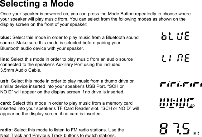 Selecting a ModeOnce your speaker is powered on, you can press the Mode Button repeatedly to choose whereyour speaker will play music from. You can select from the following modes as shown on thedisplay screen on the front of your speaker:blue: Select this mode in order to play music from a Bluetooth soundsource. Make sure this mode is selected before pairing yourBluetooth audio device with your speaker.line: Select this mode in order to play music from an audio sourceconnected to the speaker’s Auxiliary Port using the included3.5mm Audio Cable.usb: Select this mode in order to play music from a thumb drive orsimilar device inserted into your speaker’s USB Port. “SCH orNO D” will appear on the display screen if no drive is inserted.card: Select this mode in order to play music from a memory cardinserted into your speaker’s TF Card Reader slot. “SCH or NO D” willappear on the display screen if no card is inserted.radio: Select this mode to listen to FM radio stations. Use theNext Track and Previous Track buttons to switch stations.USBSD
