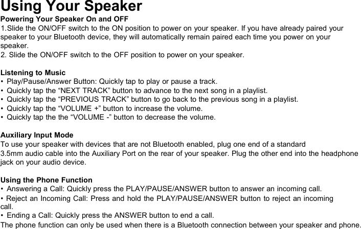 Using Your SpeakerPowering Your Speaker On and OFF1.Slide the ON/OFF switch to the ON position to power on your speaker. If you have already paired yourspeaker to your Bluetooth device, they will automatically remain paired each time you power on yourspeaker.2. Slide the ON/OFF switch to the OFF position to power on your speaker.Listening to Music• Play/Pause/Answer Button: Quickly tap to play or pause a track.• Quickly tap the “NEXT TRACK” button to advance to the next song in a playlist.• Quickly tap the “PREVIOUS TRACK” button to go back to the previous song in a playlist.• Quickly tap the “VOLUME +” button to increase the volume.• Quickly tap the the “VOLUME -” button to decrease the volume.Auxiliary Input ModeTo use your speaker with devices that are not Bluetooth enabled, plug one end of a standard3.5mm audio cable into the Auxiliary Port on the rear of your speaker. Plug the other end into the headphonejack on your audio device.Using the Phone Function• Answering a Call: Quickly press the PLAY/PAUSE/ANSWER button to answer an incoming call.• Reject an Incoming Call: Press and hold the PLAY/PAUSE/ANSWER button to reject an incomingcall.• Ending a Call: Quickly press the ANSWER button to end a call.The phone function can only be used when there is a Bluetooth connection between your speaker and phone.