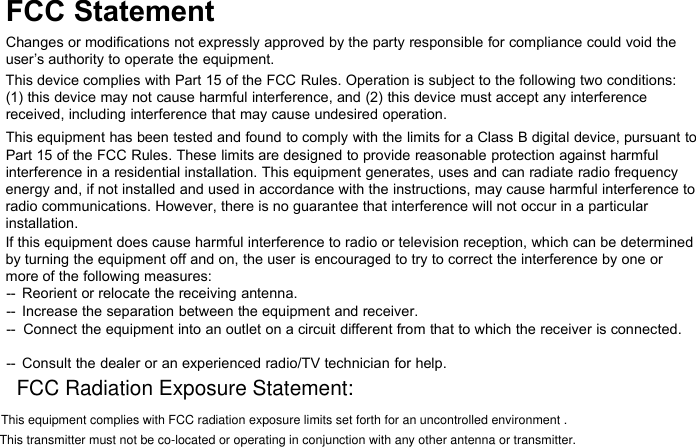 FCC StatementChanges or modifications not expressly approved by the party responsible for compliance could void theuser’s authority to operate the equipment.This device complies with Part 15 of the FCC Rules. Operation is subject to the following two conditions:(1) this device may not cause harmful interference, and (2) this device must accept any interferencereceived, including interference that may cause undesired operation.This equipment has been tested and found to comply with the limits for a Class B digital device, pursuant toPart 15 of the FCC Rules. These limits are designed to provide reasonable protection against harmfulinterference in a residential installation. This equipment generates, uses and can radiate radio frequencyenergy and, if not installed and used in accordance with the instructions, may cause harmful interference toradio communications. However, there is no guarantee that interference will not occur in a particularinstallation.If this equipment does cause harmful interference to radio or television reception, which can be determinedby turning the equipment off and on, the user is encouraged to try to correct the interference by one ormore of the following measures:-- Reorient or relocate the receiving antenna.-- Increase the separation between the equipment and receiver.-- Connect the equipment into an outlet on a circuit different from that to which the receiver is connected.-- Consult the dealer or an experienced radio/TV technician for help.FCC Radiation Exposure Statement:  This equipment complies with FCC radiation exposure limits set forth for an uncontrolled environment .This transmitter must not be co-located or operating in conjunction with any other antenna or transmitter.