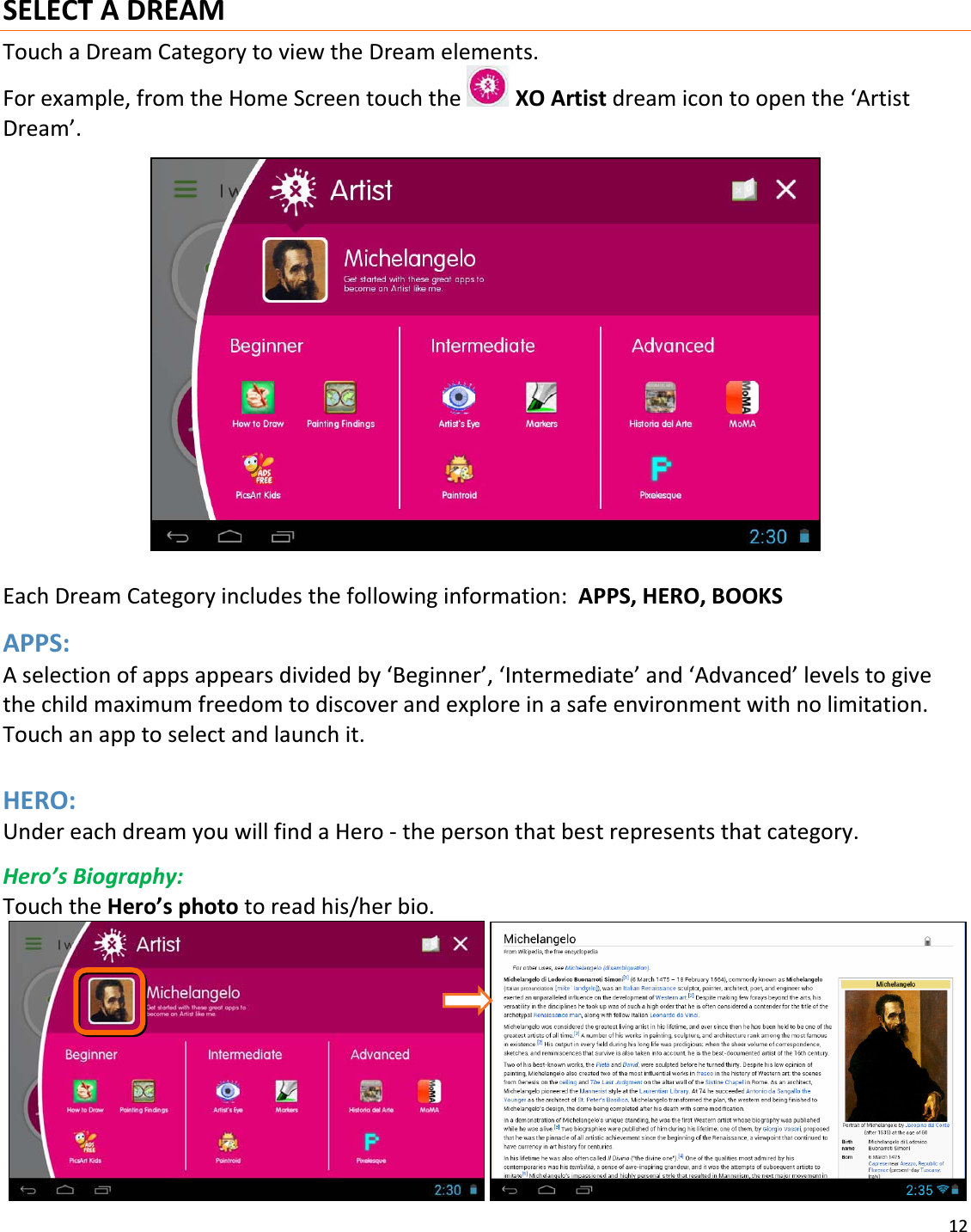 12SELECTADREAMTouchaDreamCategorytoviewtheDreamelements.Forexample,fromtheHomeScreentouchtheXOArtistdreamicontoopenthe‘ArtistDream’.EachDreamCategoryincludesthefollowinginformation:APPS,HERO,BOOKSAPPS:Aselectionofappsappearsdividedby‘Beginner’,‘Intermediate’and‘Advanced’levelstogivethechildmaximumfreedomtodiscoverandexploreinasafeenvironmentwithnolimitation.Touchanapptoselectandlaunchit.HERO:UndereachdreamyouwillfindaHeroͲthepersonthatbestrepresentsthatcategory.Hero’sBiography:TouchtheHero’sphototoreadhis/herbio. 