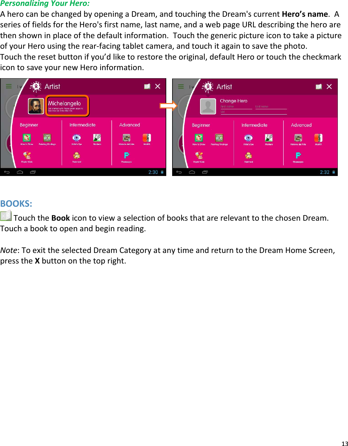 13PersonalizingYourHero:AherocanbechangedbyopeningaDream,andtouchingtheDream&apos;scurrentHero’sname.AseriesoffieldsfortheHero&apos;sfirstname,lastname,andawebpageURLdescribingtheheroarethenshowninplaceofthedefaultinformation.TouchthegenericpictureicontotakeapictureofyourHerousingtherearͲfacingtabletcamera,andtouchitagaintosavethephoto.Touchtheresetbuttonifyou’dliketorestoretheoriginal,defaultHeroortouchthecheckmarkicontosaveyournewHeroinformation. BOOKS:TouchtheBookicontoviewaselectionofbooksthatarerelevanttothechosenDream.Touchabooktoopenandbeginreading.Note:ToexittheselectedDreamCategoryatanytimeandreturntotheDreamHomeScreen,presstheXbuttononthetopright.