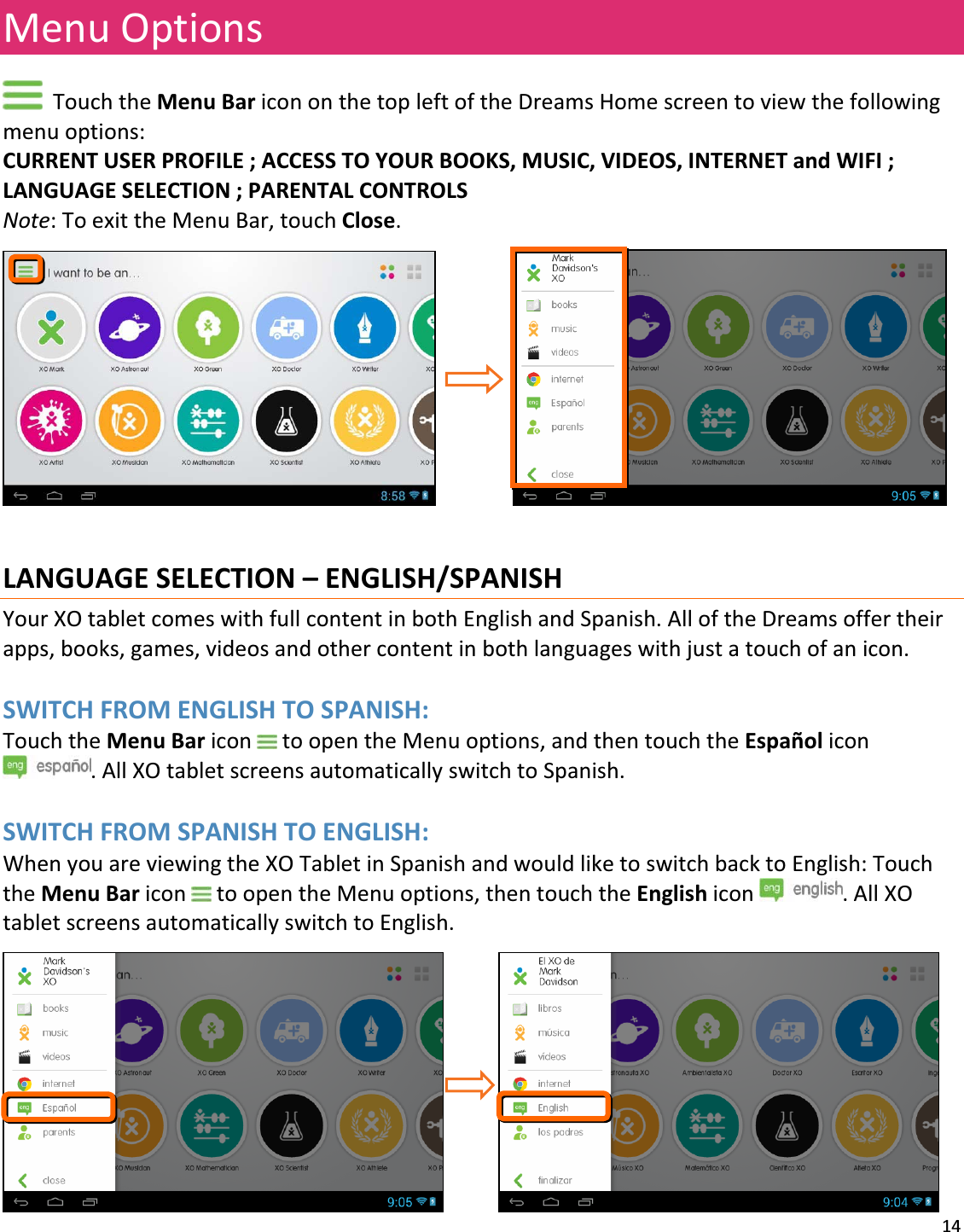 14MenuOptionsTouchtheMenuBaricononthetopleftoftheDreamsHomescreentoviewthefollowingmenuoptions:CURRENTUSERPROFILE;ACCESSTOYOURBOOKS,MUSIC,VIDEOS,INTERNETandWIFI;LANGUAGESELECTION;PARENTALCONTROLSNote:ToexittheMenuBar,touchClose. LANGUAGESELECTION–ENGLISH/SPANISHYourXOtabletcomeswithfullcontentinbothEnglishandSpanish.AlloftheDreamsoffertheirapps,books,games,videosandothercontentinbothlanguageswithjustatouchofanicon.SWITCHFROMENGLISHTOSPANISH:TouchtheMenuBaricontoopentheMenuoptions,andthentouchtheEspañolicon.AllXOtabletscreensautomaticallyswitchtoSpanish.SWITCHFROMSPANISHTOENGLISH:WhenyouareviewingtheXOTabletinSpanishandwouldliketoswitchbacktoEnglish:TouchtheMenuBaricontoopentheMenuoptions,thentouchtheEnglishicon.AllXOtabletscreensautomaticallyswitchtoEnglish. 