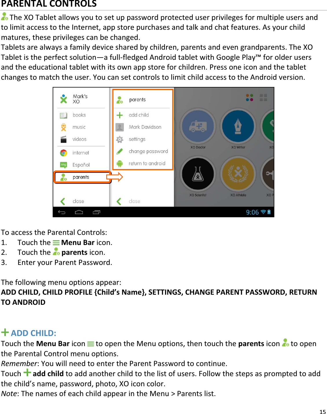 15PARENTALCONTROLSTheXOTabletallowsyoutosetuppasswordprotecteduserprivilegesformultipleusersandtolimitaccesstotheInternet,appstorepurchasesandtalkandchatfeatures.Asyourchildmatures,theseprivilegescanbechanged.Tabletsarealwaysafamilydevicesharedbychildren,parentsandevengrandparents.TheXOTabletistheperfectsolution—afullͲfledgedAndroidtabletwithGooglePlay™forolderusersandtheeducationaltabletwithitsownappstoreforchildren.Pressoneiconandthetabletchangestomatchtheuser.YoucansetcontrolstolimitchildaccesstotheAndroidversion.ToaccesstheParentalControls:1. TouchtheMenuBaricon.2. Touchtheparentsicon.3. EnteryourParentPassword.Thefollowingmenuoptionsappear:ADDCHILD,CHILDPROFILE{Child’sName},SETTINGS,CHANGEPARENTPASSWORD,RETURNTOANDROIDADDCHILD:TouchtheMenuBaricontoopentheMenuoptions,thentouchtheparentsicon toopentheParentalControlmenuoptions.Remember:YouwillneedtoentertheParentPasswordtocontinue.Touchaddchildtoaddanotherchildtothelistofusers.Followthestepsaspromptedtoaddthechild’sname,password,photo,XOiconcolor.Note:ThenamesofeachchildappearintheMenu&gt;Parentslist.