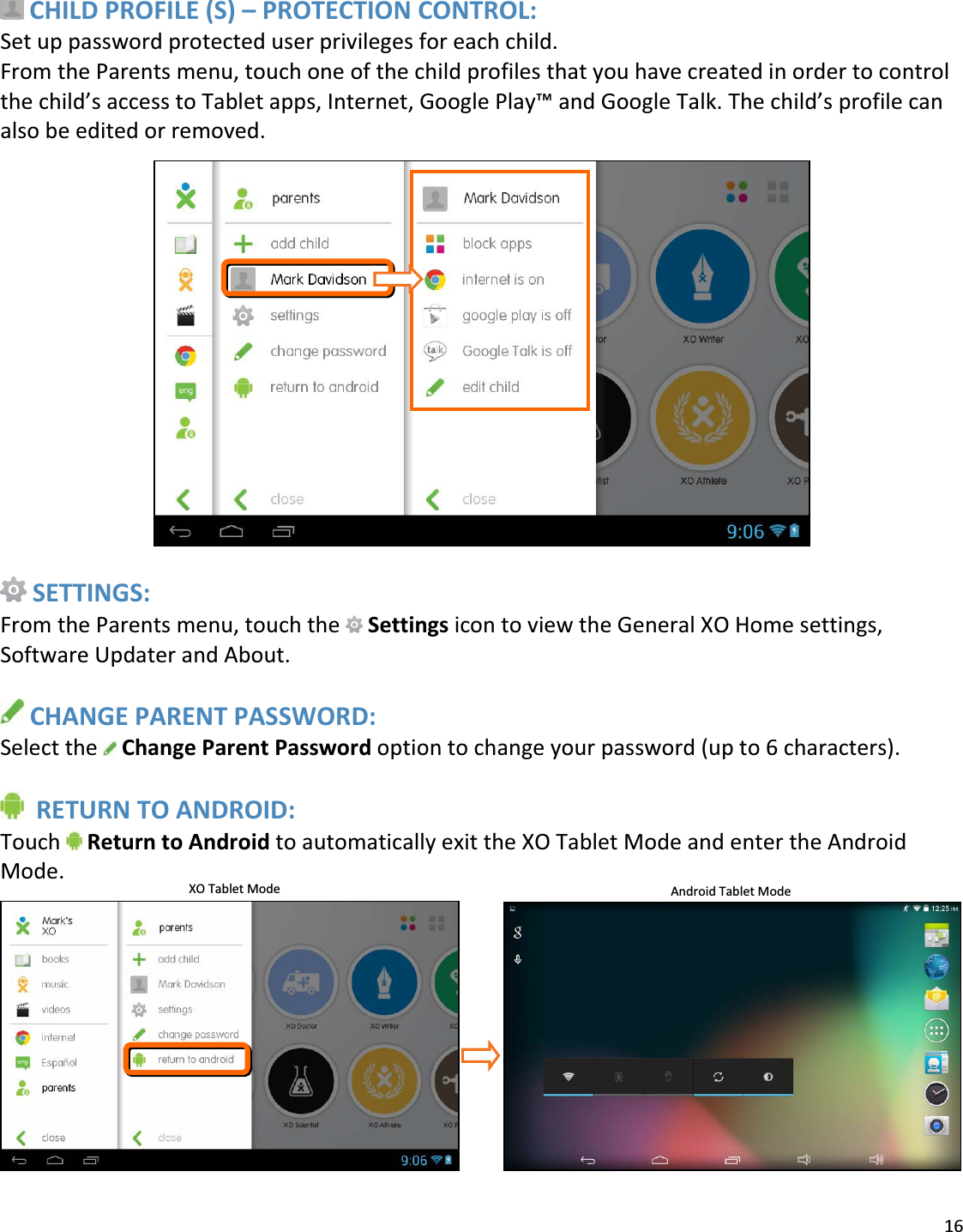 16CHILDPROFILE(S)–PROTECTIONCONTROL:Setuppasswordprotecteduserprivilegesforeachchild.FromtheParentsmenu,touchoneofthechildprofilesthatyouhavecreatedinordertocontrolthechild’saccesstoTabletapps,Internet,GooglePlay™andGoogleTalk.Thechild’sprofilecanalsobeeditedorremoved.SETTINGS:FromtheParentsmenu,touchthe SettingsicontoviewtheGeneralXOHomesettings,SoftwareUpdaterandAbout.CHANGEPARENTPASSWORD:Selectthe ChangeParentPasswordoptiontochangeyourpassword(upto6characters).RETURNTOANDROID:Touch ReturntoAndroidtoautomaticallyexittheXOTabletModeandentertheAndroidMode. AndroidTabletModeXOTabletMode