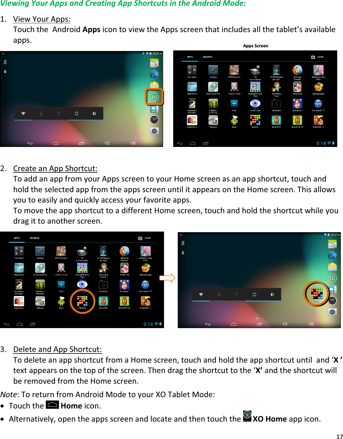 17ViewingYourAppsandCreatingAppShortcutsintheAndroidMode:1. ViewYourApps:TouchtheAndroidAppsicontoviewtheAppsscreenthatincludesallthetablet’savailableapps. 2. CreateanAppShortcut:ToaddanappfromyourAppsscreentoyourHomescreenasanappshortcut,touchandholdtheselectedappfromtheappsscreenuntilitappearsontheHomescreen.Thisallowsyoutoeasilyandquicklyaccessyourfavoriteapps.TomovetheappshortcuttoadifferentHomescreen,touchandholdtheshortcutwhileyoudragittoanotherscreen. 3. DeleteandAppShortcut:TodeleteanappshortcutfromaHomescreen,touchandholdtheappshortcutuntiland‘X’textappearsonthetopofthescreen.Thendragtheshortcuttothe‘X’andtheshortcutwillberemovedfromtheHomescreen.Note:ToreturnfromAndroidModetoyourXOTabletMode:xTouchtheHomeicon.xAlternatively,opentheappsscreenandlocateandthentouchtheXOHomeappicon.AppsScreen