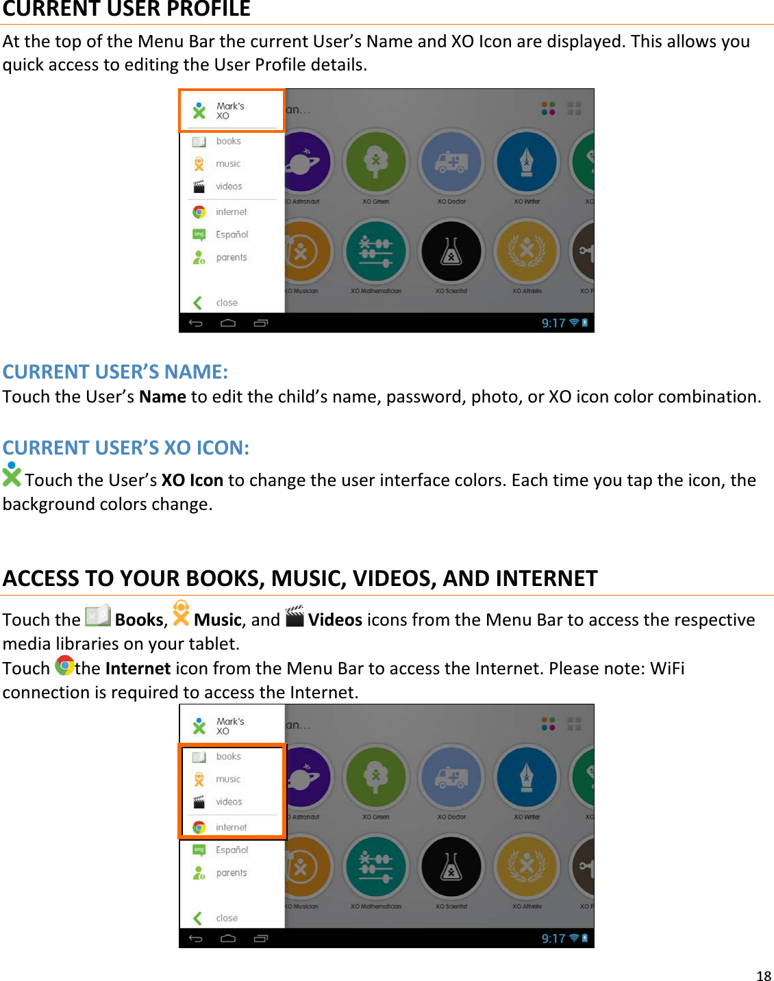 18CURRENTUSERPROFILEAtthetopoftheMenuBarthecurrentUser’sNameandXOIconaredisplayed.ThisallowsyouquickaccesstoeditingtheUserProfiledetails.CURRENTUSER’SNAME:TouchtheUser’sNametoeditthechild’sname,password,photo,orXOiconcolorcombination.CURRENTUSER’SXOICON:TouchtheUser’sXOIcontochangetheuserinterfacecolors.Eachtimeyoutaptheicon,thebackgroundcolorschange.ACCESSTOYOURBOOKS,MUSIC,VIDEOS,ANDINTERNETTouchthe Books, Music,and VideosiconsfromtheMenuBartoaccesstherespectivemedialibrariesonyourtablet.TouchtheInterneticonfromtheMenuBartoaccesstheInternet.Pleasenote:WiFiconnectionisrequiredtoaccesstheInternet.