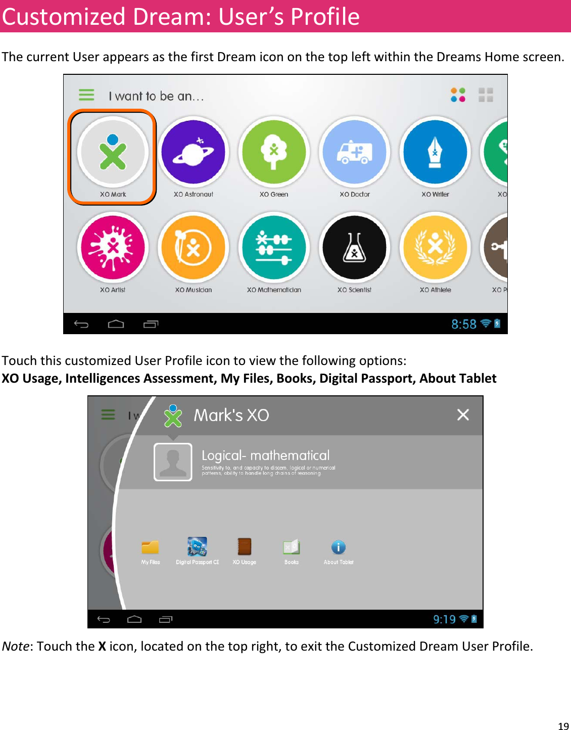 19CustomizedDream:User’sProfileThecurrentUserappearsasthefirstDreamicononthetopleftwithintheDreamsHomescreen.TouchthiscustomizedUserProfileicontoviewthefollowingoptions:XOUsage,IntelligencesAssessment,MyFiles,Books,DigitalPassport,AboutTabletNote:TouchtheXicon,locatedonthetopright,toexittheCustomizedDreamUserProfile.