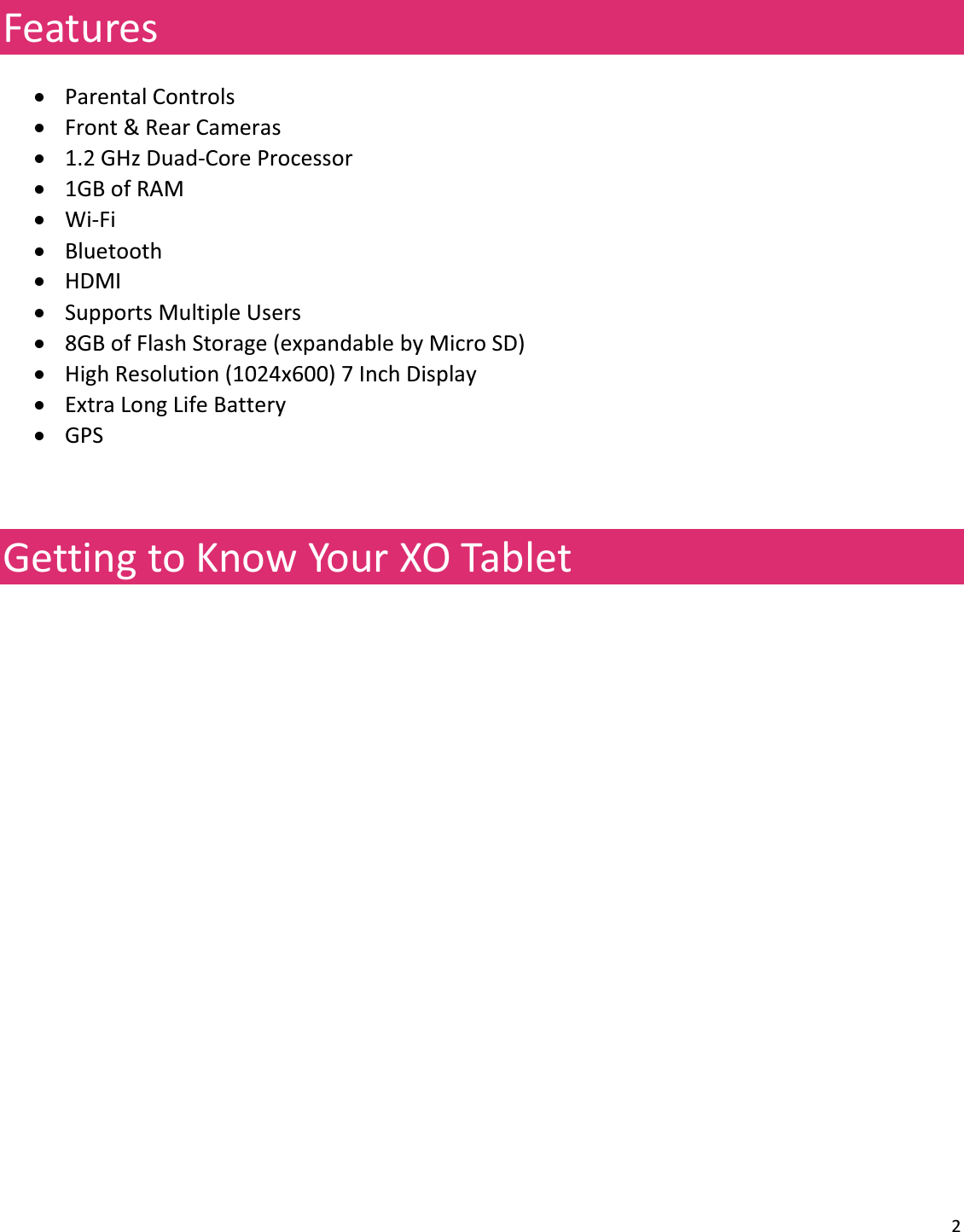 2FeaturesxParentalControlsxFront&amp;RearCamerasx1.2GHzDuadͲCoreProcessorx1GBofRAMxWiͲFixBluetoothxHDMIxSupportsMultipleUsersx8GBofFlashStorage(expandablebyMicroSD)xHighResolution(1024x600)7InchDisplayxExtraLongLifeBatteryxGPSGettingtoKnowYourXOTablet