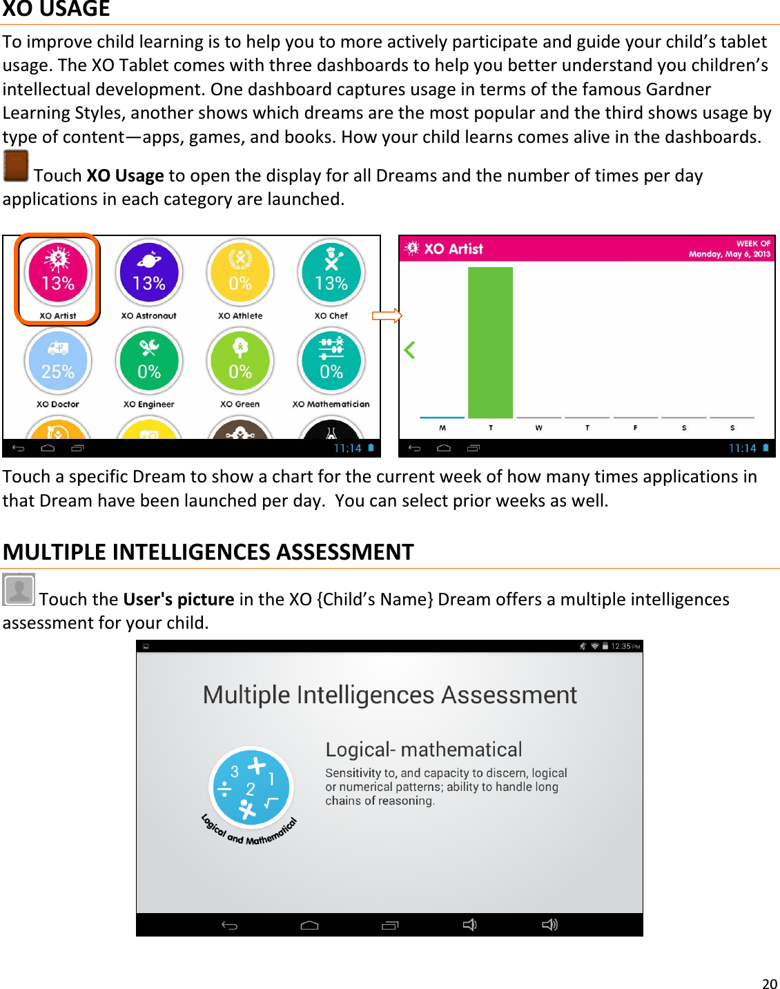 20XOUSAGEToimprovechildlearningistohelpyoutomoreactivelyparticipateandguideyourchild’stabletusage.TheXOTabletcomeswiththreedashboardstohelpyoubetterunderstandyouchildren’sintellectualdevelopment.OnedashboardcapturesusageintermsofthefamousGardnerLearningStyles,anothershowswhichdreamsarethemostpopularandthethirdshowsusagebytypeofcontent—apps,games,andbooks.Howyourchildlearnscomesaliveinthedashboards.TouchXOUsagetoopenthedisplayforallDreamsandthenumberoftimesperdayapplicationsineachcategoryarelaunched. TouchaspecificDreamtoshowachartforthecurrentweekofhowmanytimesapplicationsinthatDreamhavebeenlaunchedperday.Youcanselectpriorweeksaswell.MULTIPLEINTELLIGENCESASSESSMENTTouchtheUser&apos;spictureintheXO{Child’sName}Dreamoffersamultipleintelligencesassessmentforyourchild.