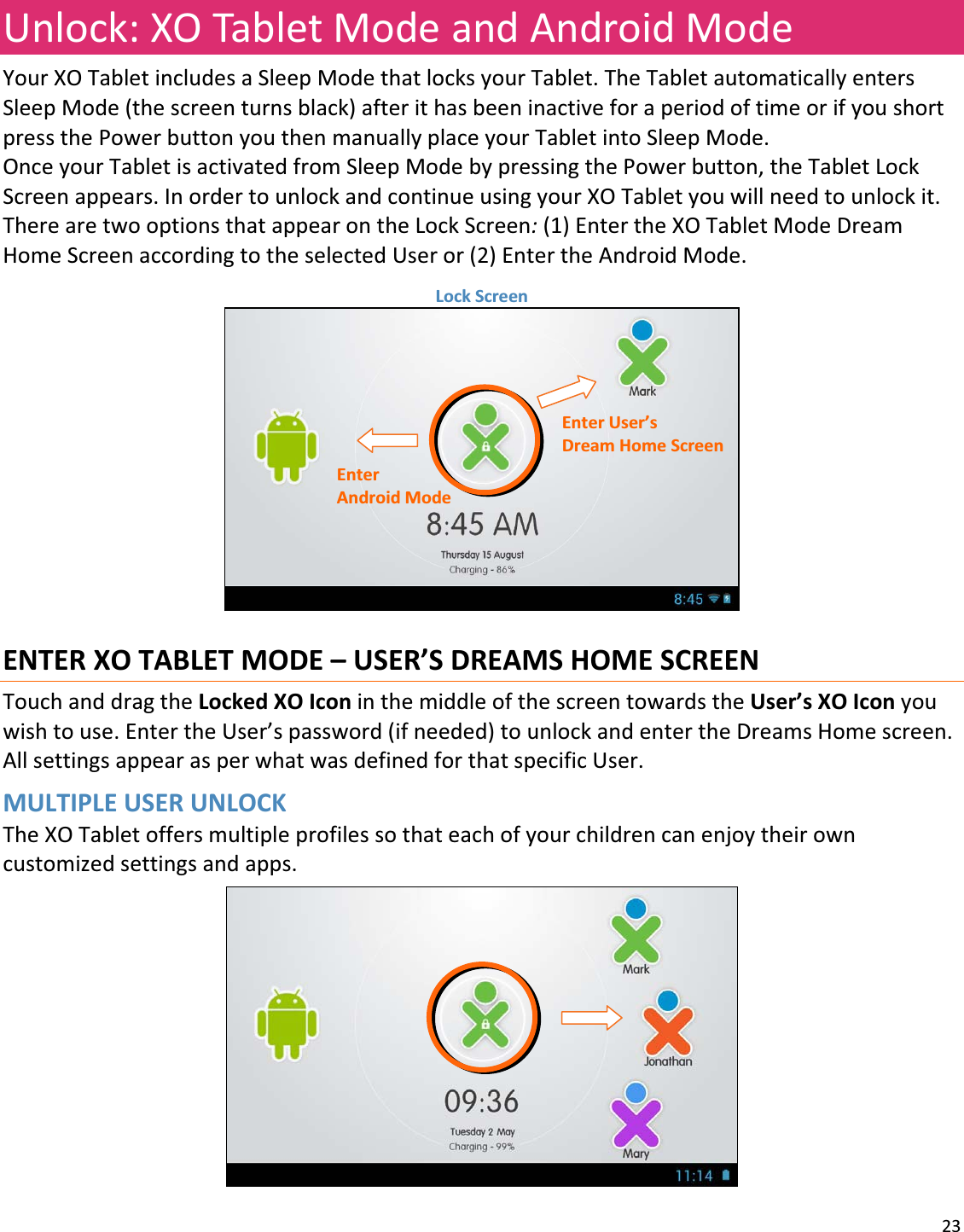 23Unlock:XOTabletModeandAndroidModeYourXOTabletincludesaSleepModethatlocksyourTablet.TheTabletautomaticallyentersSleepMode(thescreenturnsblack)afterithasbeeninactiveforaperiodoftimeorifyoushortpressthePowerbuttonyouthenmanuallyplaceyourTabletintoSleepMode.OnceyourTabletisactivatedfromSleepModebypressingthePowerbutton,theTabletLockScreenappears.InordertounlockandcontinueusingyourXOTabletyouwillneedtounlockit.TherearetwooptionsthatappearontheLockScreen:(1)EntertheXOTabletModeDreamHomeScreenaccordingtotheselectedUseror(2)EntertheAndroidMode.LockScreenENTERXOTABLETMODE–USER’SDREAMSHOMESCREENTouchanddragtheLockedXOIconinthemiddleofthescreentowardstheUser’sXOIconyouwishtouse.EntertheUser’spassword(ifneeded)tounlockandentertheDreamsHomescreen.AllsettingsappearasperwhatwasdefinedforthatspecificUser.MULTIPLEUSERUNLOCKTheXOTabletoffersmultipleprofilessothateachofyourchildrencanenjoytheirowncustomizedsettingsandapps.EnterAndroidModeEnterUser’sDreamHomeScreen