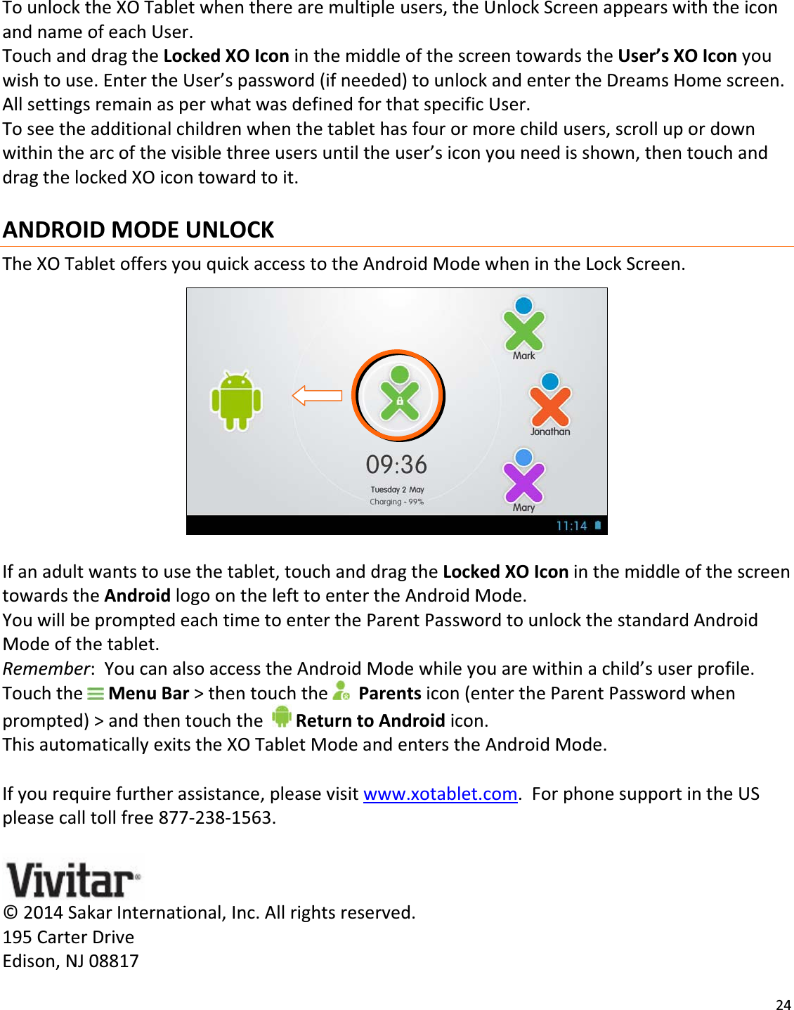 24TounlocktheXOTabletwhentherearemultipleusers,theUnlockScreenappearswiththeiconandnameofeachUser.TouchanddragtheLockedXOIconinthemiddleofthescreentowardstheUser’sXOIconyouwishtouse.EntertheUser’spassword(ifneeded)tounlockandentertheDreamsHomescreen.AllsettingsremainasperwhatwasdefinedforthatspecificUser.Toseetheadditionalchildrenwhenthetablethasfourormorechildusers,scrollupordownwithinthearcofthevisiblethreeusersuntiltheuser’siconyouneedisshown,thentouchanddragthelockedXOicontowardtoit.ANDROIDMODEUNLOCKTheXOTabletoffersyouquickaccesstotheAndroidModewhenintheLockScreen.Ifanadultwantstousethetablet,touchanddragtheLockedXOIconinthemiddleofthescreentowardstheAndroidlogoonthelefttoentertheAndroidMode.YouwillbepromptedeachtimetoentertheParentPasswordtounlockthestandardAndroidModeofthetablet.Remember:YoucanalsoaccesstheAndroidModewhileyouarewithinachild’suserprofile.TouchtheMenuBar&gt;thentouchtheParentsicon(entertheParentPasswordwhenprompted)&gt;andthentouchthe ReturntoAndroidicon.ThisautomaticallyexitstheXOTabletModeandenterstheAndroidMode.Ifyourequirefurtherassistance,pleasevisitwww.xotablet.com.ForphonesupportintheUSpleasecalltollfree877Ͳ238Ͳ1563.©2014SakarInternational,Inc.Allrightsreserved.195CarterDriveEdison,NJ08817 