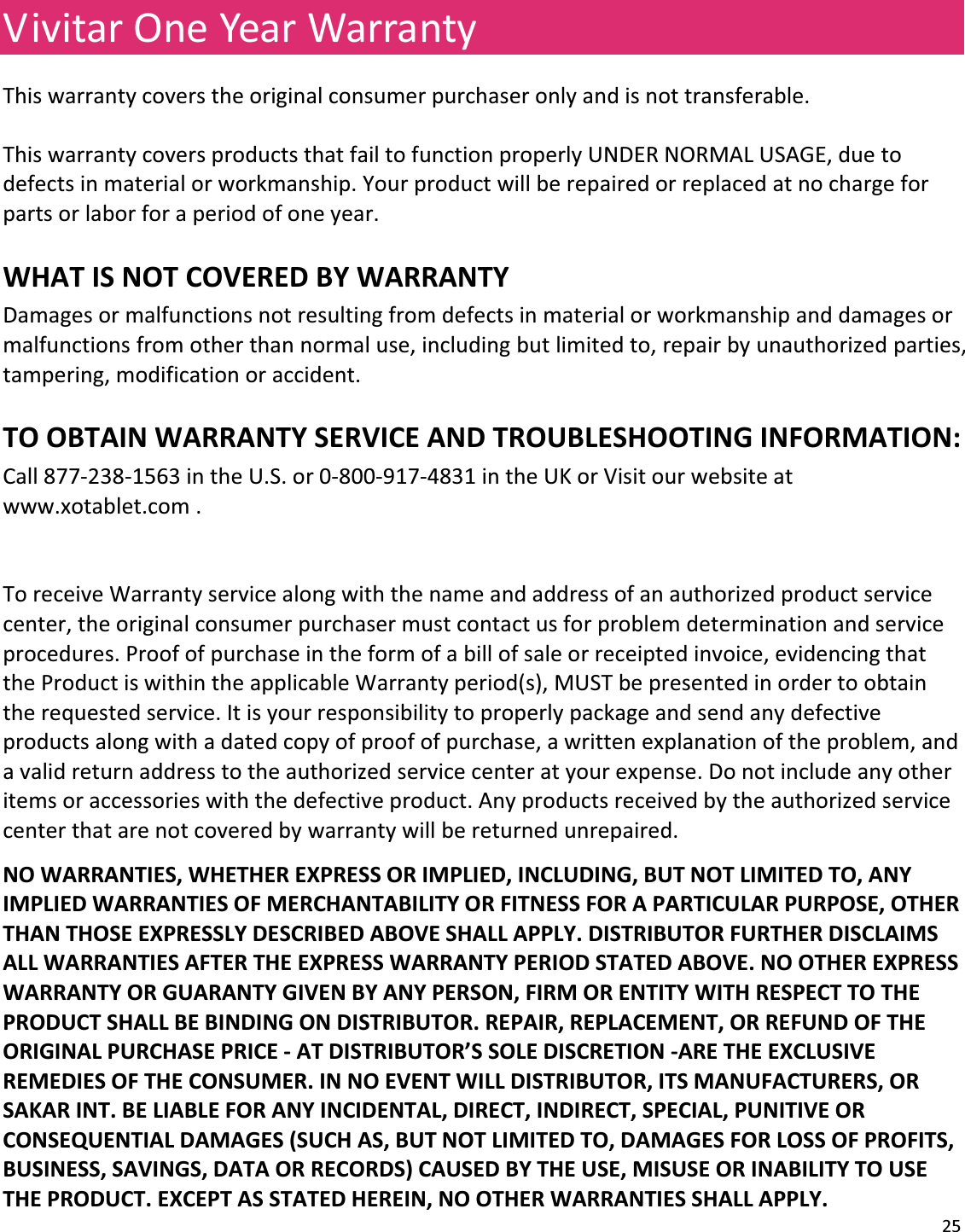 25VivitarOneYearWarrantyThiswarrantycoverstheoriginalconsumerpurchaseronlyandisnottransferable.ThiswarrantycoversproductsthatfailtofunctionproperlyUNDERNORMALUSAGE,duetodefectsinmaterialorworkmanship.Yourproductwillberepairedorreplacedatnochargeforpartsorlaborforaperiodofoneyear.WHATISNOTCOVEREDBYWARRANTYDamagesormalfunctionsnotresultingfromdefectsinmaterialorworkmanshipanddamagesormalfunctionsfromotherthannormaluse,includingbutlimitedto,repairbyunauthorizedparties,tampering,modificationoraccident.TOOBTAINWARRANTYSERVICEANDTROUBLESHOOTINGINFORMATION:Call877Ͳ238Ͳ1563intheU.S.or0Ͳ800Ͳ917Ͳ4831intheUKorVisitourwebsiteatwww.xotablet.com.ToreceiveWarrantyservicealongwiththenameandaddressofanauthorizedproductservicecenter,theoriginalconsumerpurchasermustcontactusforproblemdeterminationandserviceprocedures.Proofofpurchaseintheformofabillofsaleorreceiptedinvoice,evidencingthattheProductiswithintheapplicableWarrantyperiod(s),MUSTbepresentedinordertoobtaintherequestedservice.Itisyourresponsibilitytoproperlypackageandsendanydefectiveproductsalongwithadatedcopyofproofofpurchase,awrittenexplanationoftheproblem,andavalidreturnaddresstotheauthorizedservicecenteratyourexpense.Donotincludeanyotheritemsoraccessorieswiththedefectiveproduct.Anyproductsreceivedbytheauthorizedservicecenterthatarenotcoveredbywarrantywillbereturnedunrepaired.NOWARRANTIES,WHETHEREXPRESSORIMPLIED,INCLUDING,BUTNOTLIMITEDTO,ANYIMPLIEDWARRANTIESOFMERCHANTABILITYORFITNESSFORAPARTICULARPURPOSE,OTHERTHANTHOSEEXPRESSLYDESCRIBEDABOVESHALLAPPLY.DISTRIBUTORFURTHERDISCLAIMSALLWARRANTIESAFTERTHEEXPRESSWARRANTYPERIODSTATEDABOVE.NOOTHEREXPRESSWARRANTYORGUARANTYGIVENBYANYPERSON,FIRMORENTITYWITHRESPECTTOTHEPRODUCTSHALLBEBINDINGONDISTRIBUTOR.REPAIR,REPLACEMENT,ORREFUNDOFTHEORIGINALPURCHASEPRICEͲATDISTRIBUTOR’SSOLEDISCRETIONͲARETHEEXCLUSIVEREMEDIESOFTHECONSUMER.INNOEVENTWILLDISTRIBUTOR,ITSMANUFACTURERS,ORSAKARINT.BELIABLEFORANYINCIDENTAL,DIRECT,INDIRECT,SPECIAL,PUNITIVEORCONSEQUENTIALDAMAGES(SUCHAS,BUTNOTLIMITEDTO,DAMAGESFORLOSSOFPROFITS,BUSINESS,SAVINGS,DATAORRECORDS)CAUSEDBYTHEUSE,MISUSEORINABILITYTOUSETHEPRODUCT.EXCEPTASSTATEDHEREIN,NOOTHERWARRANTIESSHALLAPPLY.
